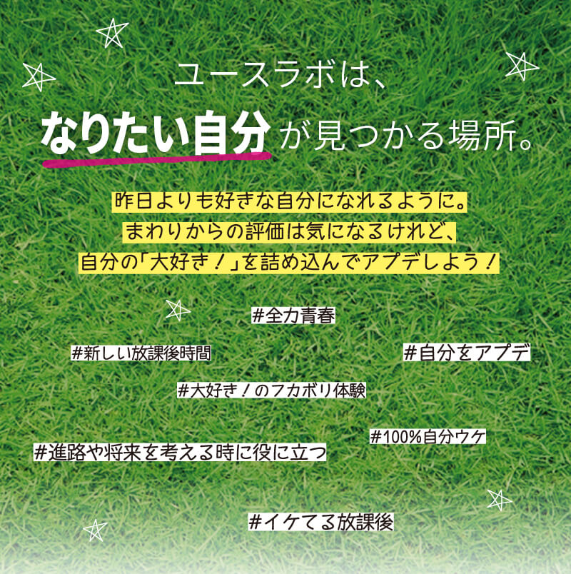 ユースラボは、なりたい自分が見つかる場所。 昨日よりも好きな自分になれるように。まわりからの評価は気になるけれど、自分の「大好き！」を詰め込んでアプデしよう！ #全力青春　#新しい放課後時間　#自分をアプデ　#大好き！のフカボリ体験　#100%自分ウケ　#進路や将来を考える時に役に立つ　#イケてる放課後