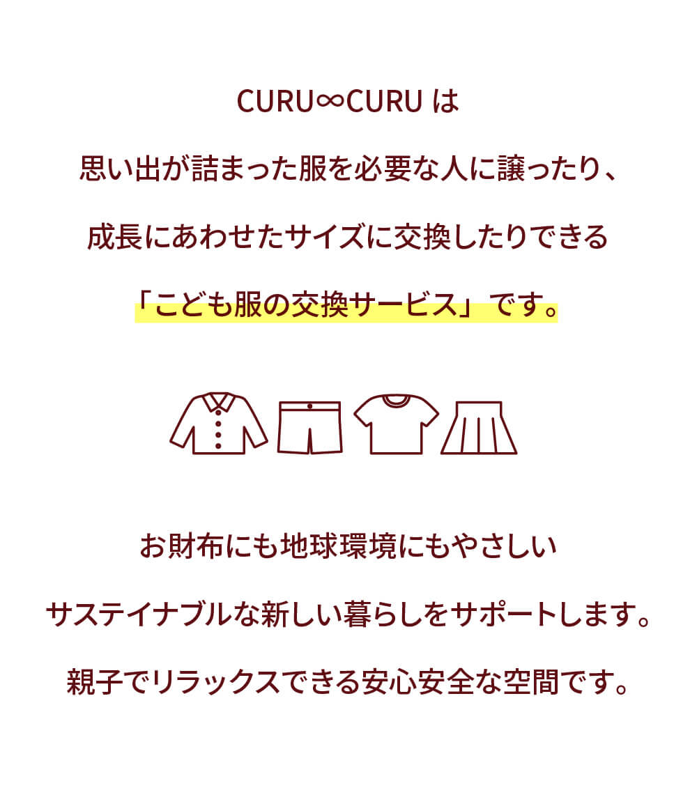 CURU∞CURUは 思い出が詰まった服を必要な人に譲ったり、 成長にあわせたサイズに交換したりできる 「こども服の交換サービス」です。お財布にも地球環境にもやさしいサステイナブルな新しい暮らしをサポートします。親子でリラックスできる安心安全な空間です。